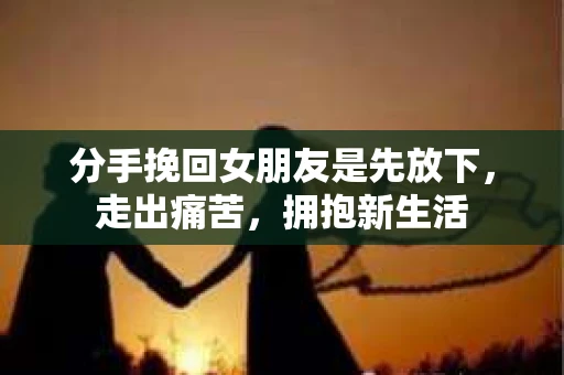 分手挽回女朋友是先放下，走出痛苦，拥抱新生活