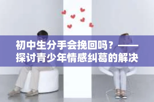 初中生分手会挽回吗？——探讨青少年情感纠葛的解决之道