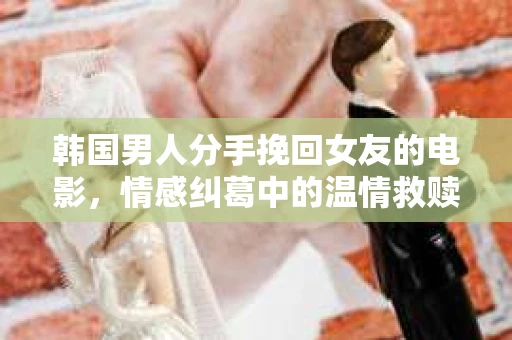 韩国男人分手挽回女友的电影，情感纠葛中的温情救赎