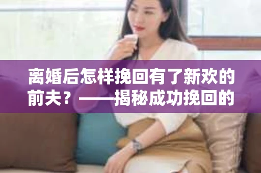 离婚后怎样挽回有了新欢的前夫？——揭秘成功挽回的关键步骤