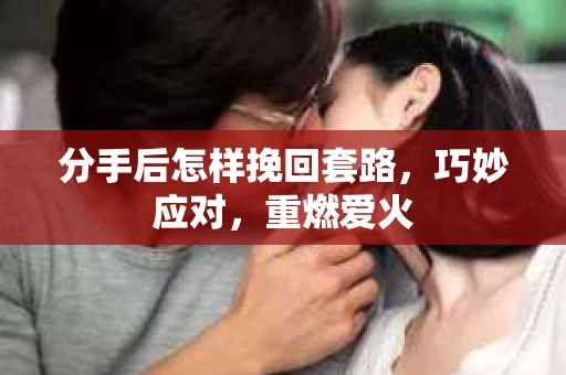 分手后怎样挽回套路，巧妙应对，重燃爱火