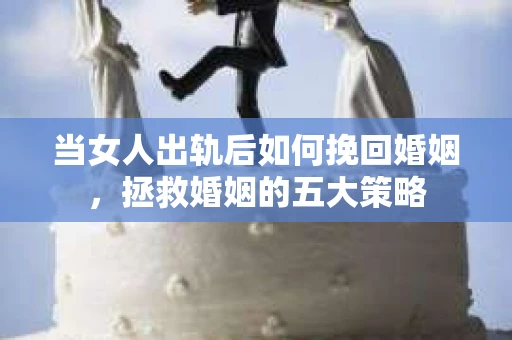 当女人出轨后如何挽回婚姻，拯救婚姻的五大策略