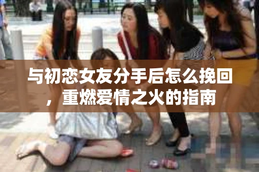 与初恋女友分手后怎么挽回，重燃爱情之火的指南