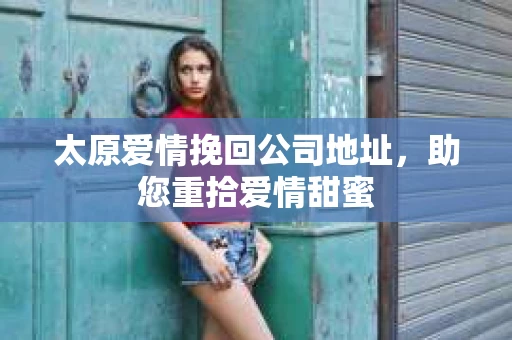 太原爱情挽回公司地址，助您重拾爱情甜蜜