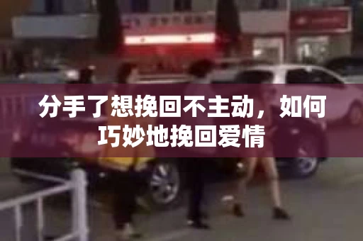分手了想挽回不主动，如何巧妙地挽回爱情