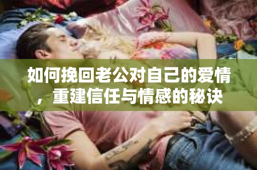 如何挽回老公对自己的爱情，重建信任与情感的秘诀