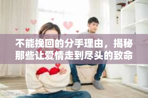 不能挽回的分手理由，揭秘那些让爱情走到尽头的致命伤