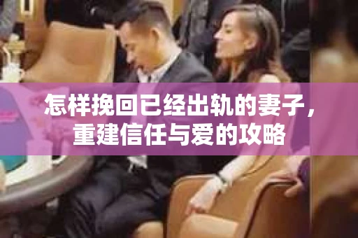 怎样挽回已经出轨的妻子，重建信任与爱的攻略