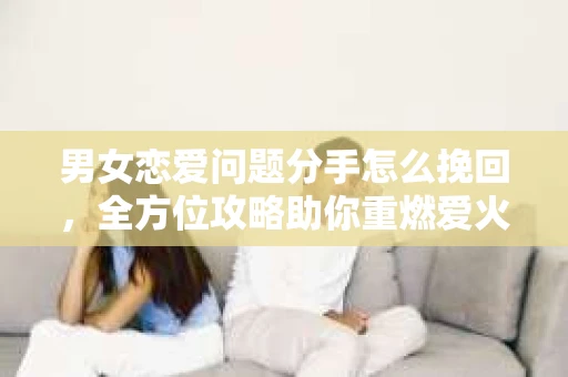 男女恋爱问题分手怎么挽回,全方位攻略助你重燃爱火 男女恋爱问题分手怎么挽回,全方位攻略助你重燃爱火