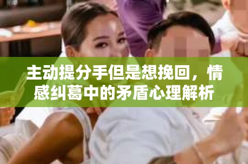 主动提分手但是想挽回，情感纠葛中的矛盾心理解析