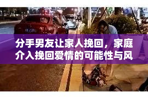 分手男友让家人挽回,家庭介入挽回爱情的可能性与风险 分手男友让家人挽回,家庭介入挽回爱情的可能性与风险