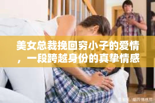 美女总裁挽回穷小子的爱情,一段跨越身份的真挚情感 美女总裁挽回穷小子的爱情,一段跨越身份的真挚情感