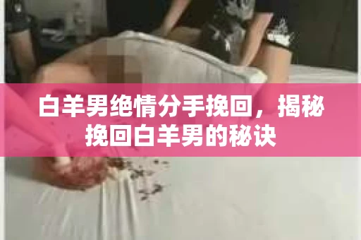 白羊男绝情分手挽回,揭秘挽回白羊男的秘诀 白羊男绝情分手挽回,揭秘挽回白羊男的秘诀