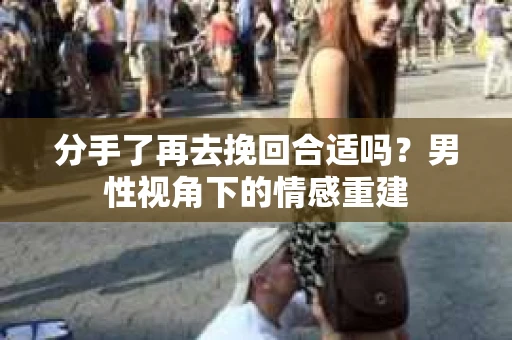 分手了再去挽回合适吗?男性视角下的情感重建 分手了再去挽回合适吗?男性视角下的情感重建
