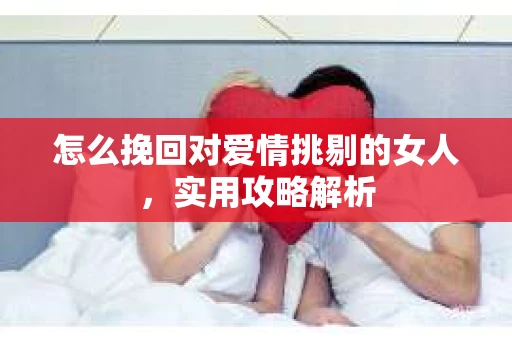怎么挽回对爱情挑剔的女人,实用攻略解析 怎么挽回对爱情挑剔的女人,实用攻略解析