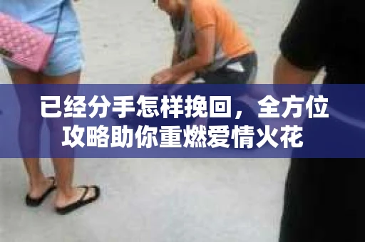 已经分手怎样挽回，全方位攻略助你重燃爱情火花
