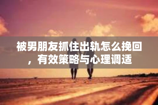 被男朋友抓住出轨怎么挽回，有效策略与心理调适