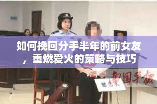 如何挽回分手半年的前女友，重燃爱火的策略与技巧
