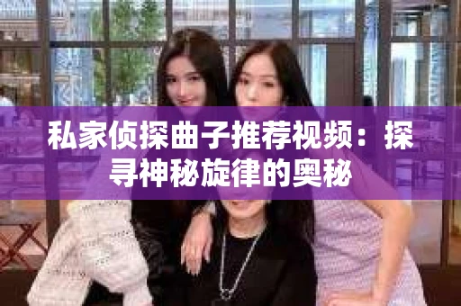 私家侦探曲子推荐视频:探寻神秘旋律的奥秘 私家侦探曲子推荐视频:探寻神秘旋律的奥秘