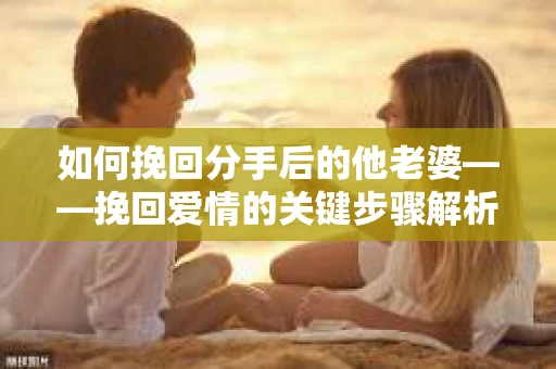 如何挽回分手后的他老婆——挽回爱情的关键步骤解析 如何挽回分手后的他老婆——挽回爱情的关键步骤解析