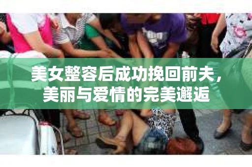 美女整容后成功挽回前夫，美丽与爱情的完美邂逅