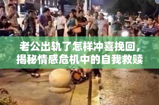 老公出轨了怎样冲喜挽回,揭秘情感危机中的自我救赎之路 老公出轨了怎样冲喜挽回,揭秘情感危机中的自我救赎之路
