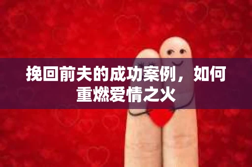 挽回前夫的成功案例,如何重燃爱情之火 挽回前夫的成功案例,如何重燃爱情之火