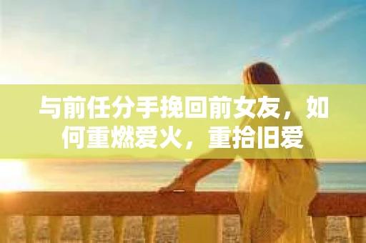 与前任分手挽回前女友，如何重燃爱火，重拾旧爱