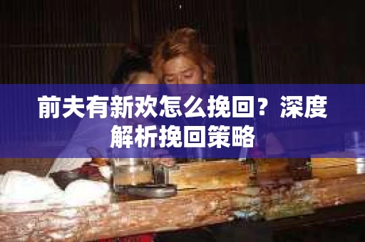 前夫有新欢怎么挽回?深度解析挽回策略 前夫有新欢怎么挽回?深度解析挽回策略