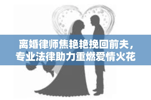 离婚律师焦艳艳挽回前夫,专业法律助力重燃爱情火花 离婚律师焦艳艳挽回前夫,专业法律助力重燃爱情火花