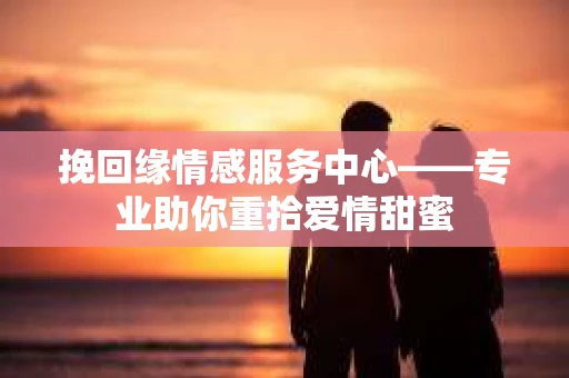 挽回缘情感服务中心——专业助你重拾爱情甜蜜