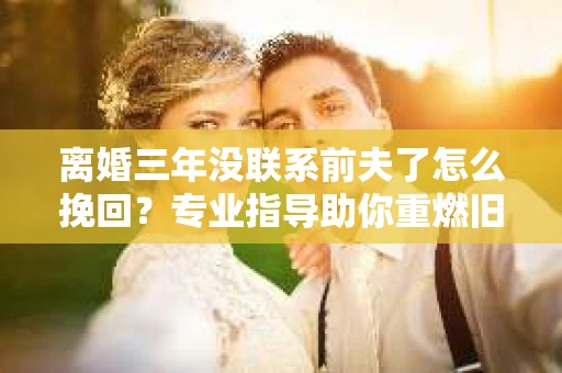 离婚三年没联系前夫了怎么挽回？专业指导助你重燃旧情