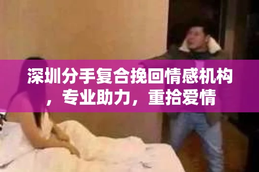 深圳分手复合挽回情感机构，专业助力，重拾爱情