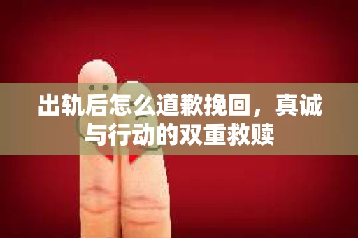 出轨后怎么道歉挽回，真诚与行动的双重救赎