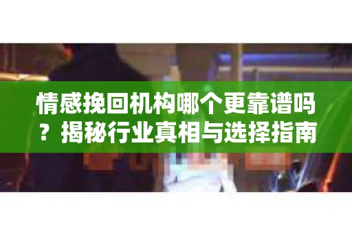 情感挽回机构哪个更靠谱吗？揭秘行业真相与选择指南