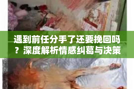 遇到前任分手了还要挽回吗？深度解析情感纠葛与决策之道