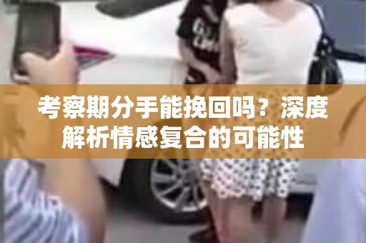 考察期分手能挽回吗？深度解析情感复合的可能性