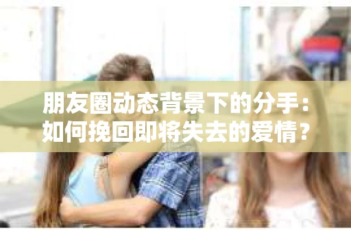 朋友圈动态背景下的分手：如何挽回即将失去的爱情？