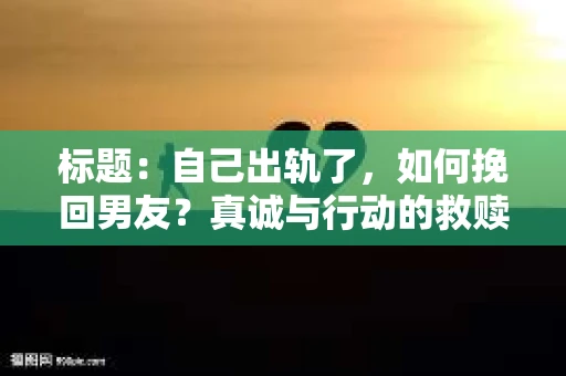 标题：自己出轨了，如何挽回男友？真诚与行动的救赎之路