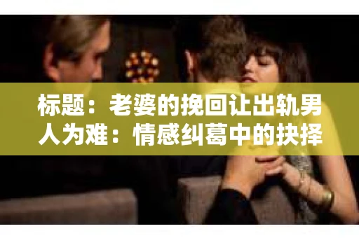 标题：老婆的挽回让出轨男人为难：情感纠葛中的抉择与困境