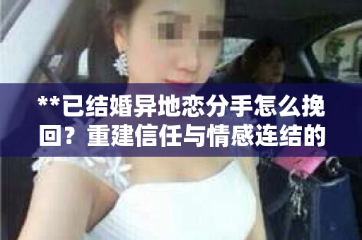 **已结婚异地恋分手怎么挽回？重建信任与情感连结的关键步骤**