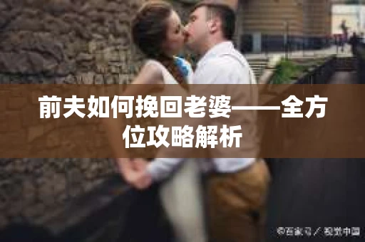 前夫如何挽回老婆——全方位攻略解析 前夫如何挽回老婆——全方位攻略解析