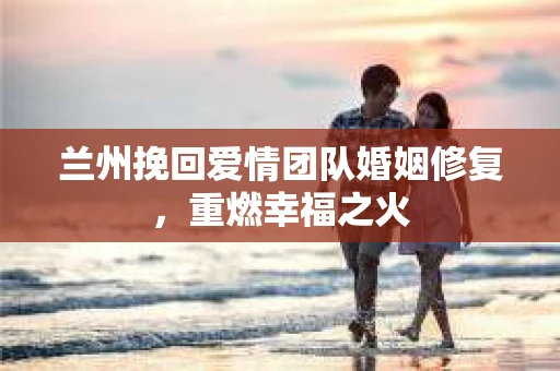 兰州挽回爱情团队婚姻修复,重燃幸福之火 兰州挽回爱情团队婚姻修复,重燃幸福之火