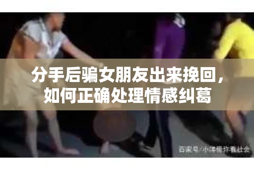 分手后骗女朋友出来挽回,如何正确处理情感纠葛 分手后骗女朋友出来挽回,如何正确处理情感纠葛