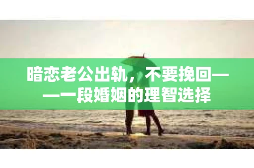 暗恋老公出轨，不要挽回——一段婚姻的理智选择