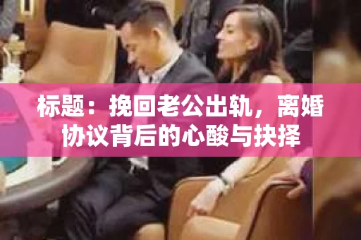 标题：挽回老公出轨，离婚协议背后的心酸与抉择