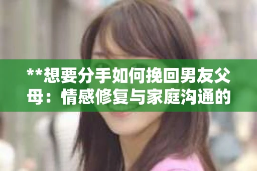 **想要分手如何挽回男友父母：情感修复与家庭沟通的策略**