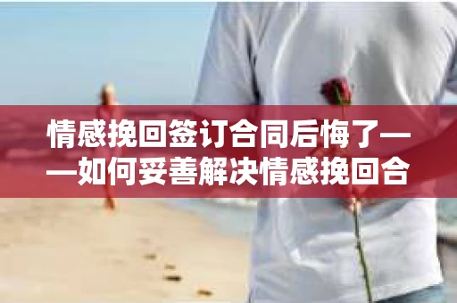 情感挽回签订合同后悔了——如何妥善解决情感挽回合同纠纷