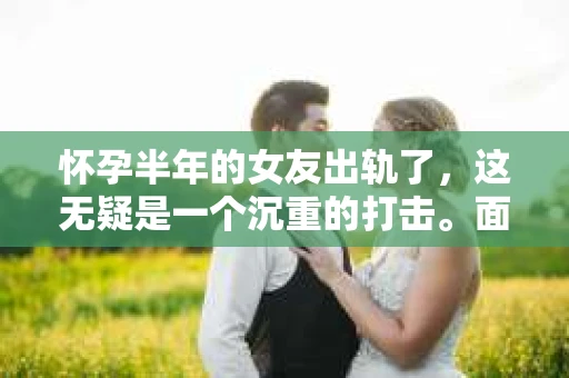 怀孕半年的女友出轨了，这无疑是一个沉重的打击。面对这样的情况，很多人都会感到无助和痛苦。那么，在这种情况下，我们该如何挽回这段感情呢？以下是我的一些看法和建议。