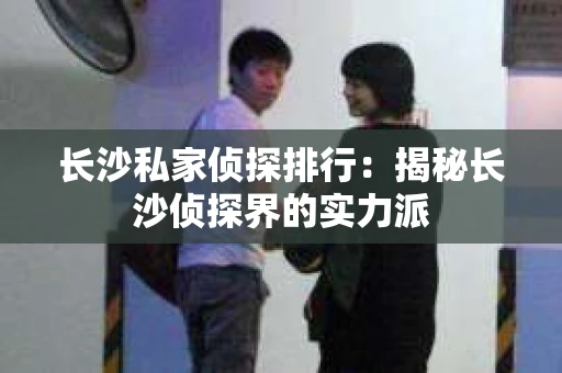 长沙私家侦探排行：揭秘长沙侦探界的实力派